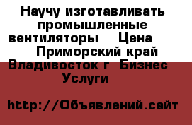 Научу изготавливать промышленные вентиляторы. › Цена ­ 600 - Приморский край, Владивосток г. Бизнес » Услуги   